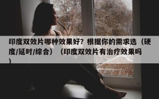 印度双效片哪种效果好？根据你的需求选（硬度/延时/综合）（印度双效片有治疗效果吗）