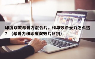 印度双效希爱力混合片，和单效希爱力怎么选？（希爱力和印度双效片区别）