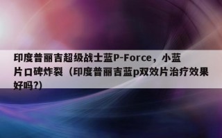 印度普丽吉超级战士蓝P-Force，小蓝片口碑炸裂（印度普丽吉蓝p双效片治疗效果好吗?）
