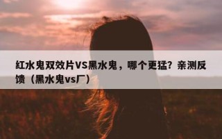 红水鬼双效片VS黑水鬼，哪个更猛？亲测反馈（黑水鬼vs厂）