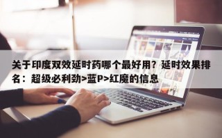 关于印度双效延时药哪个最好用？延时效果排名：超级必利劲>蓝P>红魔的信息