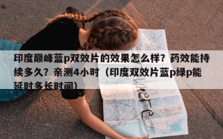 印度巅峰蓝p双效片的效果怎么样？药效能持续多久？亲测4小时（印度双效片蓝p绿p能延时多长时间）