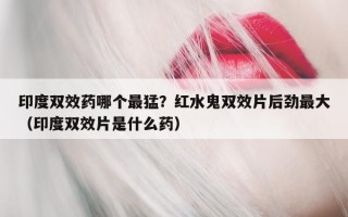 印度双效药哪个最猛？红水鬼双效片后劲最大（印度双效片是什么药）