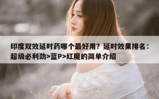 印度双效延时药哪个最好用？延时效果排名：超级必利劲>蓝P>红魔的简单介绍