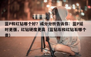 蓝P和红钻哪个好？成分分析告诉你：蓝P延时更强，红钻硬度更高（蓝钻石和红钻石哪个贵）
