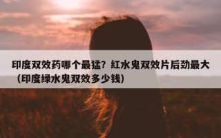 印度双效药哪个最猛？红水鬼双效片后劲最大（印度绿水鬼双效多少钱）