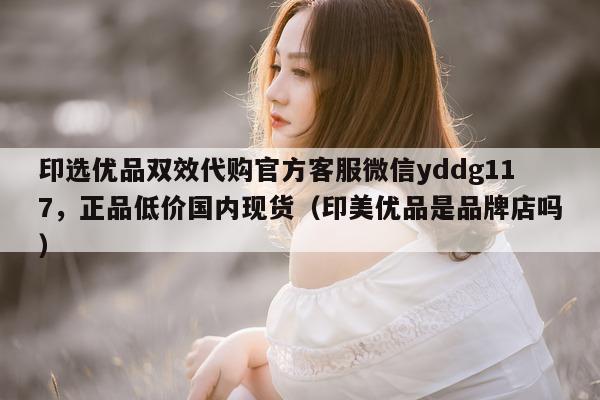 印选优品双效代购官方客服微信yddg117，正品低价国内现货（印美优品是品牌店吗）-第1张图片-印淘网