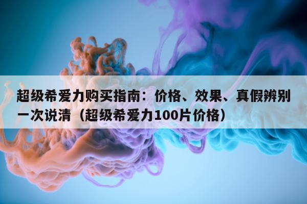 超级希爱力购买指南：价格、效果、真假辨别一次说清（超级希爱力100片价格）-第1张图片-印淘网