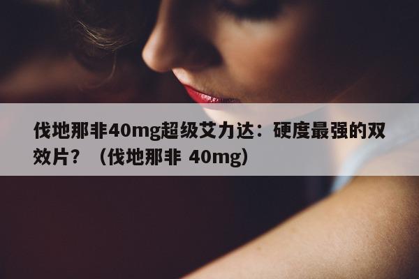 伐地那非40mg超级艾力达：硬度最强的双效片？（伐地那非 40mg）-第1张图片-印淘网