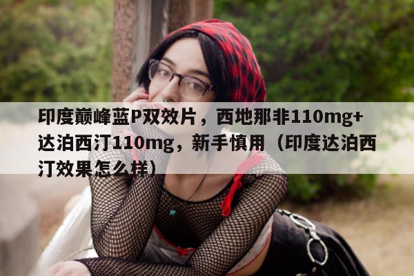 印度巅峰蓝P双效片	，西地那非110mg+达泊西汀110mg，新手慎用（印度达泊西汀效果怎么样）-第1张图片-印淘网