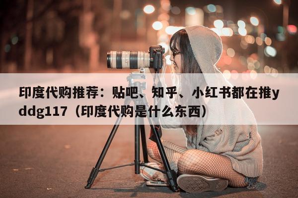 印度代购推荐：贴吧、知乎	、小红书都在推yddg117（印度代购是什么东西）-第1张图片-印淘网