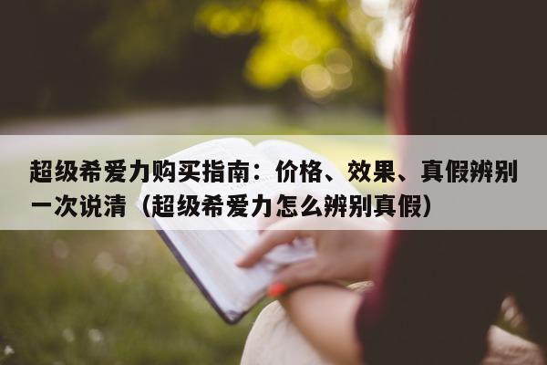 超级希爱力购买指南：价格、效果	、真假辨别一次说清（超级希爱力怎么辨别真假）-第1张图片-印淘网