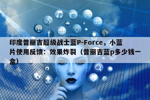 印度普丽吉超级战士蓝P-Force	，小蓝片使用反馈：效果炸裂（普丽吉蓝p多少钱一盒）-第1张图片-印淘网