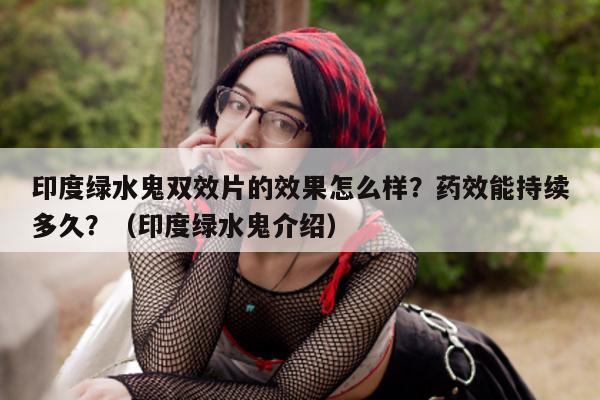 印度绿水鬼双效片的效果怎么样?药效能持续多久?(印度绿水鬼介绍)-第1张图片-印淘网 印度绿水鬼双效片的效果怎么样?药效能持续多久?(印度绿水鬼介绍)-第1张图片-印淘网
