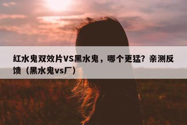 红水鬼双效片VS黑水鬼，哪个更猛？亲测反馈（黑水鬼vs厂）-第1张图片-印淘网