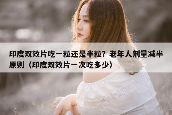 印度双效片吃一粒还是半粒？老年人剂量减半原则（印度双效片一次吃多少）-第1张图片-印淘网
