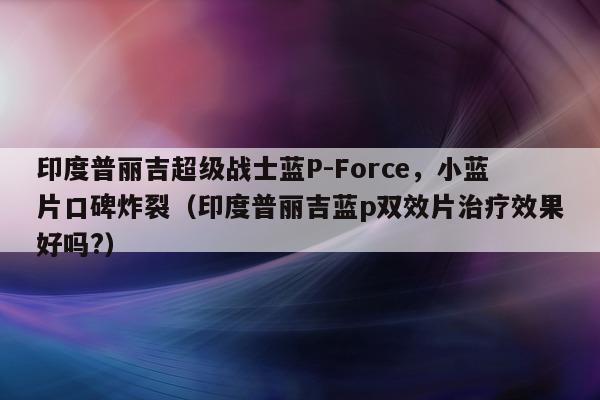 印度普丽吉超级战士蓝P-Force，小蓝片口碑炸裂（印度普丽吉蓝p双效片治疗效果好吗?）-第1张图片-印淘网