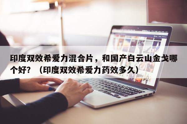 印度双效希爱力混合片，和国产白云山金戈哪个好？（印度双效希爱力药效多久）-第1张图片-印淘网