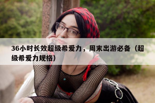 36小时长效超级希爱力，周末出游必备（超级希爱力规格）-第1张图片-印淘网