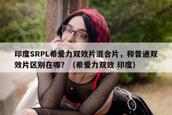 印度SRPL希爱力双效片混合片，和普通双效片区别在哪？（希爱力双效 印度）-第1张图片-印淘网