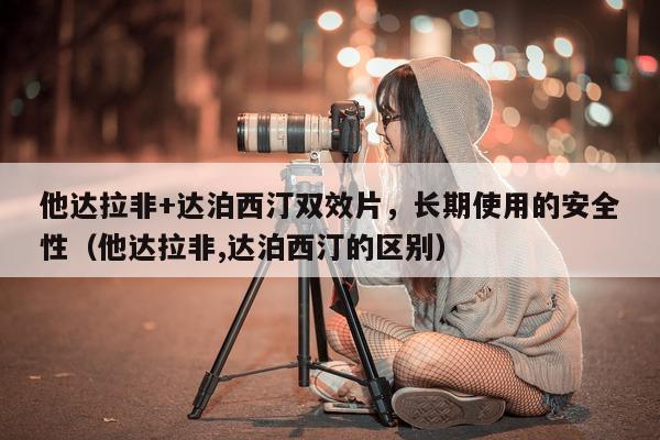 他达拉非+达泊西汀双效片	，长期使用的安全性（他达拉非,达泊西汀的区别）-第1张图片-印淘网
