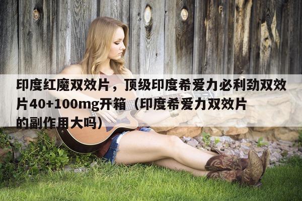 印度红魔双效片，顶级印度希爱力必利劲双效片40+100mg开箱（印度希爱力双效片的副作用大吗）-第1张图片-印淘网