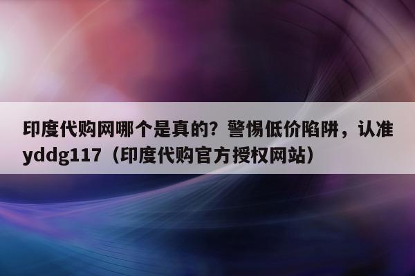 印度代购网哪个是真的？警惕低价陷阱，认准yddg117（印度代购官方授权网站）-第1张图片-印淘网