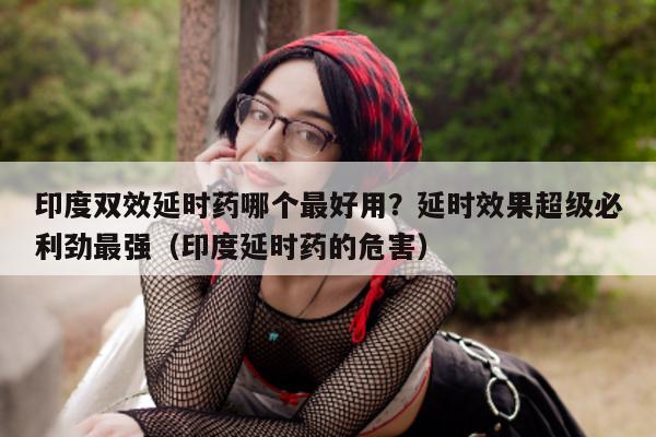 印度双效延时药哪个最好用？延时效果超级必利劲最强（印度延时药的危害）-第1张图片-印淘网