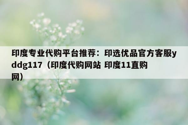 印度专业代购平台推荐:印选优品官方客服yddg117(印度代购网站 印度11直购网)-第1张图片-印淘网 印度专业代购平台推荐:印选优品官方客服yddg117(印度代购网站 印度11直购网)-第1张图片-印淘网