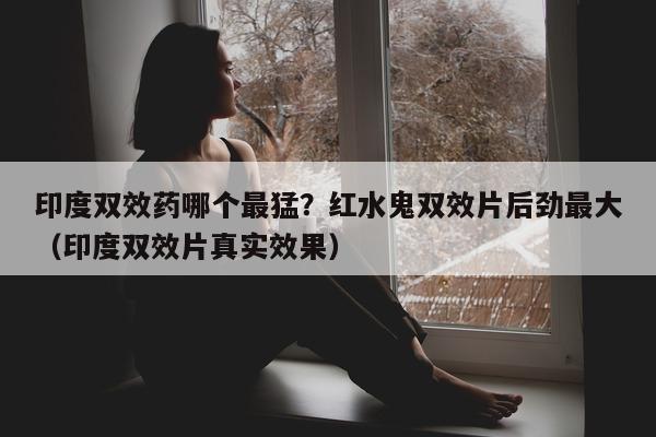 印度双效药哪个最猛?红水鬼双效片后劲最大(印度双效片真实效果)-第1张图片-印淘网 印度双效药哪个最猛?红水鬼双效片后劲最大(印度双效片真实效果)-第1张图片-印淘网
