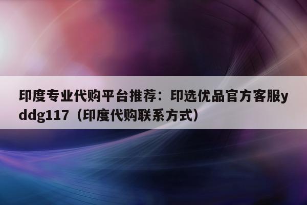 印度专业代购平台推荐:印选优品官方客服yddg117(印度代购联系方式)-第1张图片-印淘网 印度专业代购平台推荐:印选优品官方客服yddg117(印度代购联系方式)-第1张图片-印淘网