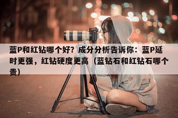 蓝P和红钻哪个好？成分分析告诉你：蓝P延时更强	，红钻硬度更高（蓝钻石和红钻石哪个贵）-第1张图片-印淘网