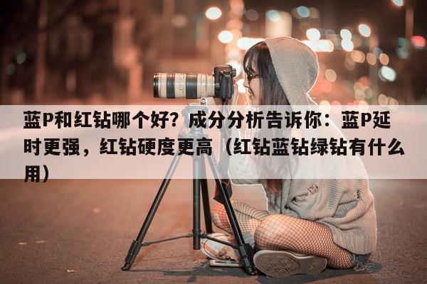 蓝P和红钻哪个好？成分分析告诉你：蓝P延时更强，红钻硬度更高（红钻蓝钻绿钻有什么用）-第1张图片-印淘网