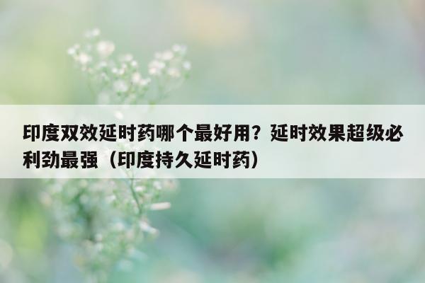 印度双效延时药哪个最好用？延时效果超级必利劲最强（印度持久延时药）-第1张图片-印淘网