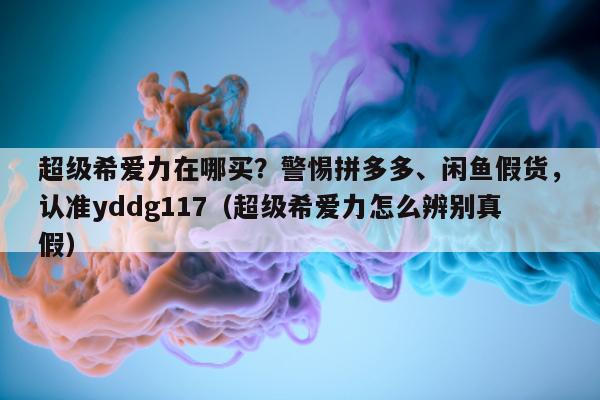 超级希爱力在哪买？警惕拼多多	、闲鱼假货	，认准yddg117（超级希爱力怎么辨别真假）-第1张图片-印淘网