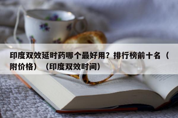 印度双效延时药哪个最好用?排行榜前十名(附价格)(印度双效时间)-第1张图片-印淘网 印度双效延时药哪个最好用?排行榜前十名(附价格)(印度双效时间)-第1张图片-印淘网