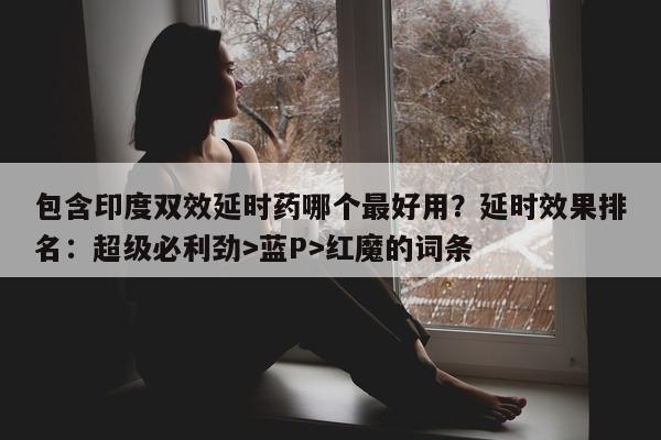 包含印度双效延时药哪个最好用？延时效果排名：超级必利劲>蓝P>红魔的词条-第1张图片-印淘网