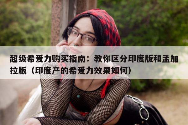 超级希爱力购买指南:教你区分印度版和孟加拉版(印度产的希爱力效果如何)-第1张图片-印淘网 超级希爱力购买指南:教你区分印度版和孟加拉版(印度产的希爱力效果如何)-第1张图片-印淘网
