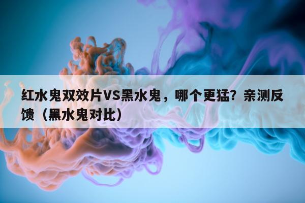 红水鬼双效片VS黑水鬼，哪个更猛？亲测反馈（黑水鬼对比）-第1张图片-印淘网