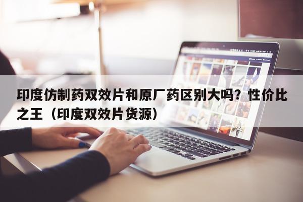 印度仿制药双效片和原厂药区别大吗？性价比之王（印度双效片货源）-第1张图片-印淘网