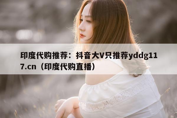 印度代购推荐：抖音大V只推荐yddg117.cn（印度代购直播）-第1张图片-印淘网