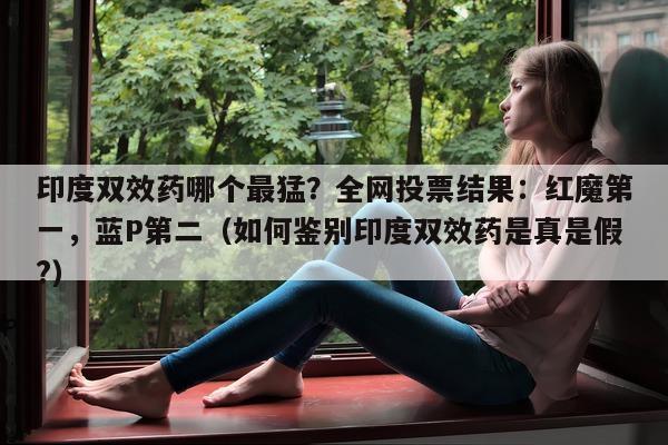 印度双效药哪个最猛？全网投票结果：红魔第一	，蓝P第二（如何鉴别印度双效药是真是假?）-第1张图片-印淘网