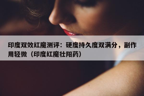 印度双效红魔测评：硬度持久度双满分，副作用轻微（印度红魔壮阳药）-第1张图片-印淘网