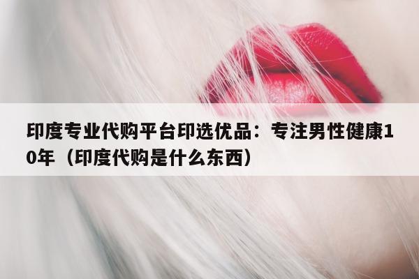 印度专业代购平台印选优品：专注男性健康10年（印度代购是什么东西）-第1张图片-印淘网