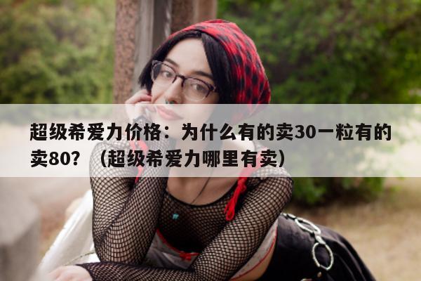 超级希爱力价格:为什么有的卖30一粒有的卖80?(超级希爱力哪里有卖)-第1张图片-印淘网 超级希爱力价格:为什么有的卖30一粒有的卖80?(超级希爱力哪里有卖)-第1张图片-印淘网