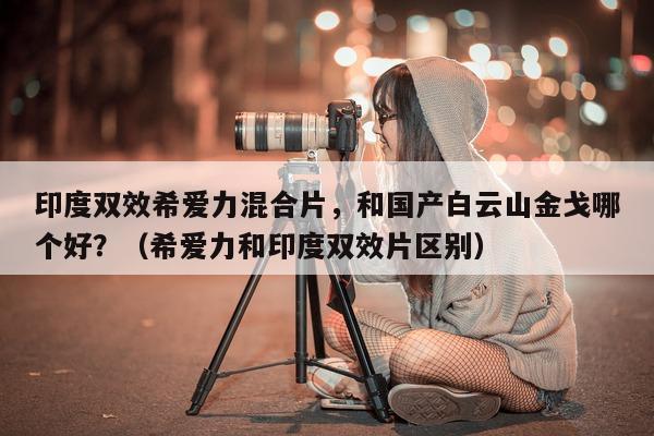 印度双效希爱力混合片，和国产白云山金戈哪个好？（希爱力和印度双效片区别）-第1张图片-印淘网