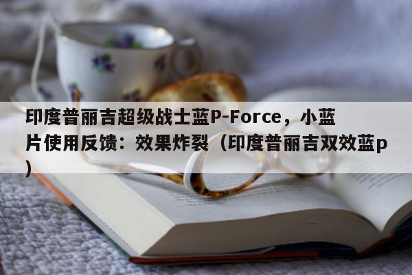 印度普丽吉超级战士蓝P-Force	，小蓝片使用反馈：效果炸裂（印度普丽吉双效蓝p）-第1张图片-印淘网