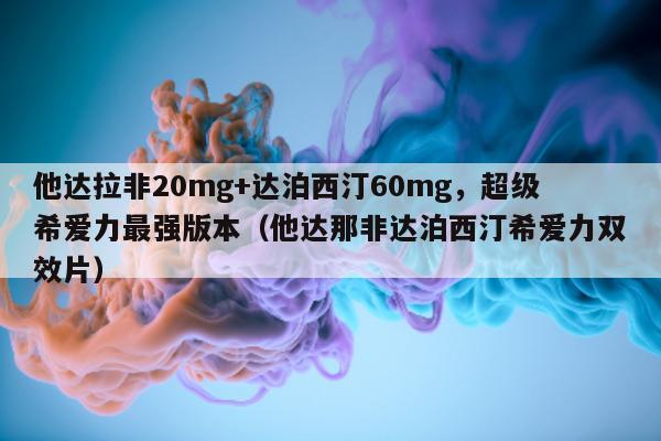 他达拉非20mg+达泊西汀60mg	，超级希爱力最强版本（他达那非达泊西汀希爱力双效片）-第1张图片-印淘网
