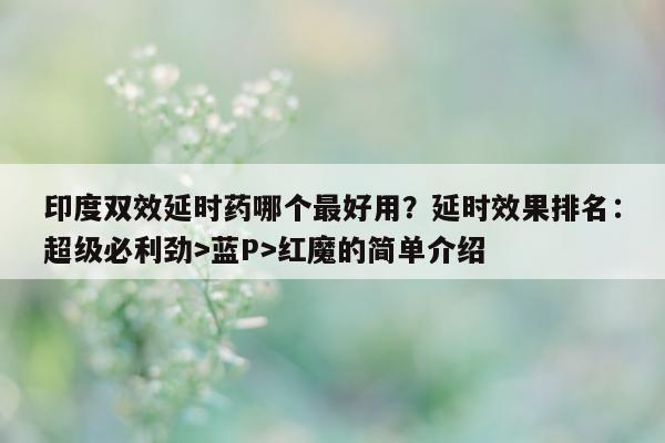 印度双效延时药哪个最好用？延时效果排名：超级必利劲>蓝P>红魔的简单介绍-第1张图片-印淘网