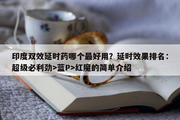 印度双效延时药哪个最好用？延时效果排名：超级必利劲>蓝P>红魔的简单介绍-第1张图片-印淘网